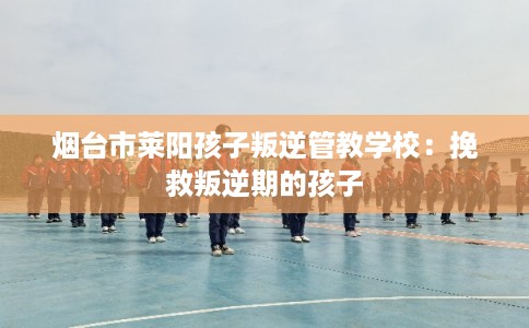 烟台市莱阳孩子叛逆管教学校:挽救叛逆期的孩子 烟台市莱阳孩子叛逆管教学校:挽救叛逆期的孩子