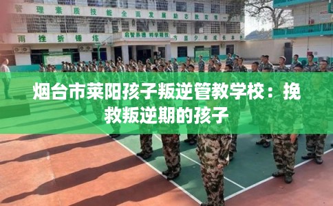 烟台市莱阳孩子叛逆管教学校:挽救叛逆期的孩子 烟台市莱阳孩子叛逆管教学校:挽救叛逆期的孩子