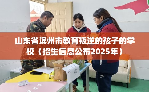 山东省滨州市教育叛逆的孩子的学校(招生信息公布2025年) 山东省滨州市教育叛逆的孩子的学校(招生信息公布2025年)