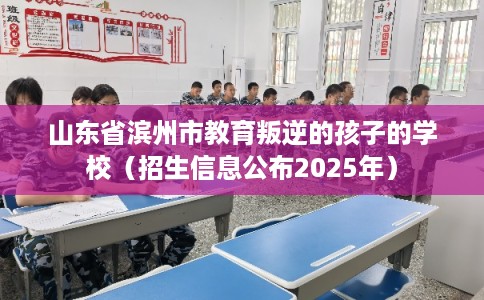 山东省滨州市教育叛逆的孩子的学校(招生信息公布2025年) 山东省滨州市教育叛逆的孩子的学校(招生信息公布2025年)
