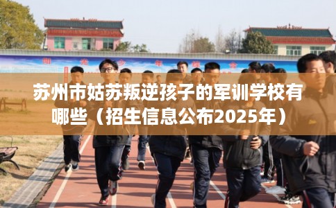 苏州市姑苏叛逆孩子的军训学校有哪些(招生信息公布2025年) 苏州市姑苏叛逆孩子的军训学校有哪些(招生信息公布2025年)