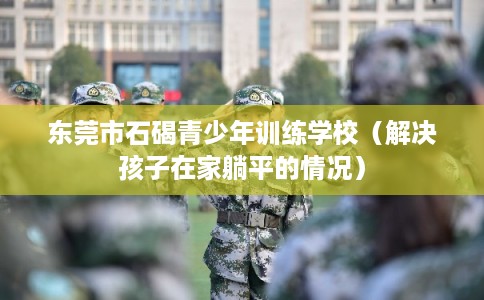 东莞市石碣青少年训练学校（解决孩子在家躺平的情况）