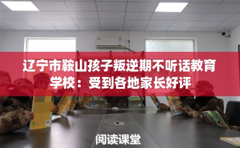 辽宁市鞍山孩子叛逆期不听话教育学校:受到各地家长好评 辽宁市鞍山孩子叛逆期不听话教育学校:受到各地家长好评
