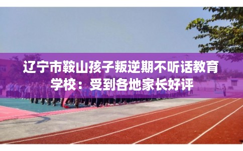 辽宁市鞍山孩子叛逆期不听话教育学校:受到各地家长好评 辽宁市鞍山孩子叛逆期不听话教育学校:受到各地家长好评