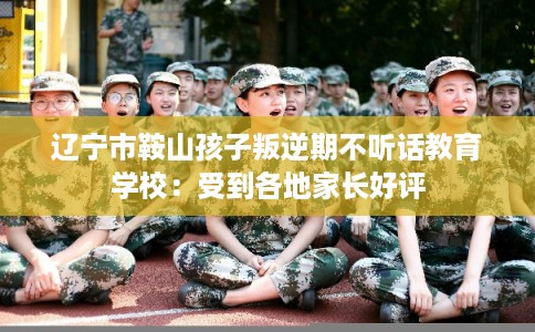 辽宁市鞍山孩子叛逆期不听话教育学校:受到各地家长好评 辽宁市鞍山孩子叛逆期不听话教育学校:受到各地家长好评