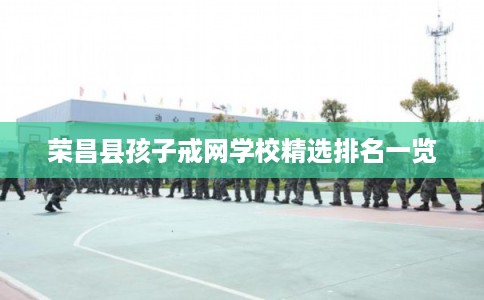荣昌县孩子戒网学校精选排名一览 荣昌县孩子戒网学校精选排名一览