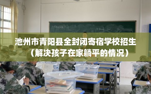 池州市青阳县全封闭寄宿学校招生(解决孩子在家躺平的情况) 池州市青阳县全封闭寄宿学校招生(解决孩子在家躺平的情况)
