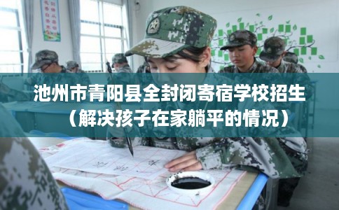 池州市青阳县全封闭寄宿学校招生(解决孩子在家躺平的情况) 池州市青阳县全封闭寄宿学校招生(解决孩子在家躺平的情况)