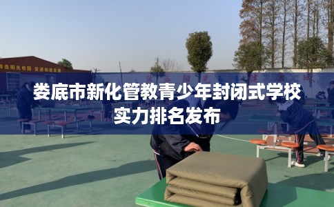 娄底市新化管教青少年封闭式学校实力排名发布 娄底市新化管教青少年封闭式学校实力排名发布