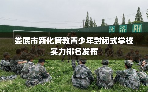 娄底市新化管教青少年封闭式学校实力排名发布 娄底市新化管教青少年封闭式学校实力排名发布