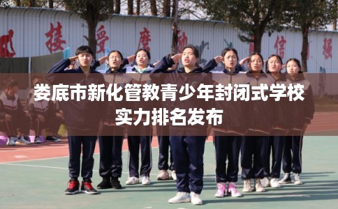 娄底市新化管教青少年封闭式学校实力排名发布 娄底市新化管教青少年封闭式学校实力排名发布