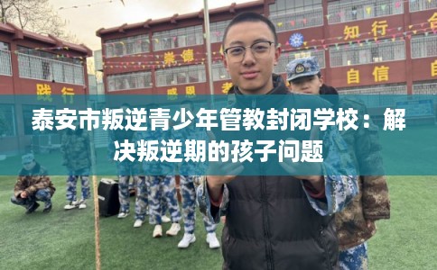 泰安市叛逆青少年管教封闭学校:解决叛逆期的孩子问题 泰安市叛逆青少年管教封闭学校:解决叛逆期的孩子问题