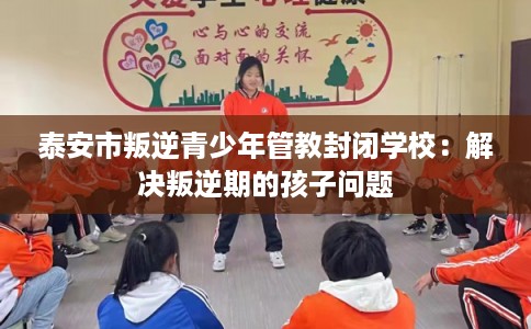 泰安市叛逆青少年管教封闭学校:解决叛逆期的孩子问题 泰安市叛逆青少年管教封闭学校:解决叛逆期的孩子问题