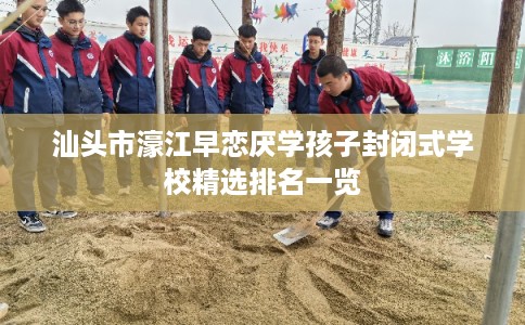 汕头市濠江早恋厌学孩子封闭式学校精选排名一览 汕头市濠江早恋厌学孩子封闭式学校精选排名一览
