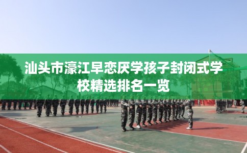 汕头市濠江早恋厌学孩子封闭式学校精选排名一览 汕头市濠江早恋厌学孩子封闭式学校精选排名一览