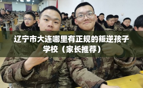 辽宁市大连哪里有正规的叛逆孩子学校(家长推荐) 辽宁市大连哪里有正规的叛逆孩子学校(家长推荐)