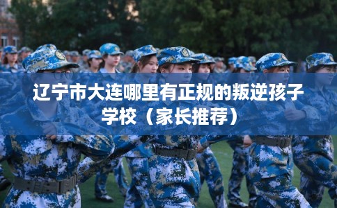 辽宁市大连哪里有正规的叛逆孩子学校(家长推荐) 辽宁市大连哪里有正规的叛逆孩子学校(家长推荐)