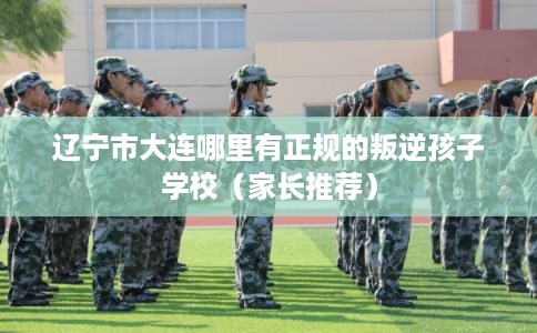 辽宁市大连哪里有正规的叛逆孩子学校(家长推荐) 辽宁市大连哪里有正规的叛逆孩子学校(家长推荐)