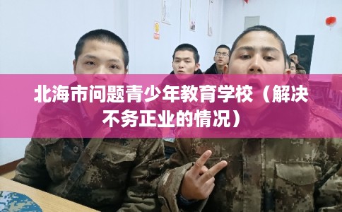 北海市问题青少年教育学校(解决不务正业的情况) 北海市问题青少年教育学校(解决不务正业的情况)