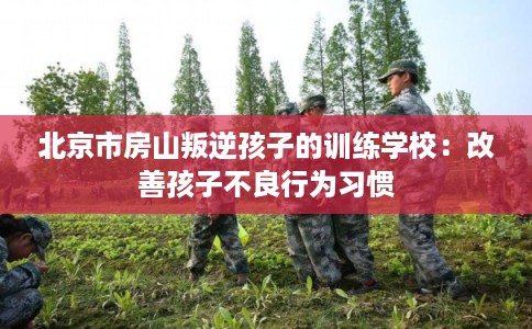 北京市房山叛逆孩子的训练学校:改善孩子不良行为习惯 北京市房山叛逆孩子的训练学校:改善孩子不良行为习惯