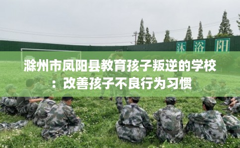 滁州市凤阳县教育孩子叛逆的学校:改善孩子不良行为习惯 滁州市凤阳县教育孩子叛逆的学校:改善孩子不良行为习惯