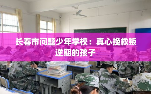 长春市问题少年学校:真心挽救叛逆期的孩子 长春市问题少年学校:真心挽救叛逆期的孩子