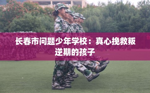 长春市问题少年学校:真心挽救叛逆期的孩子 长春市问题少年学校:真心挽救叛逆期的孩子