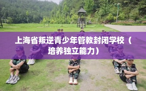 上海省叛逆青少年管教封闭学校(培养独立能力) 上海省叛逆青少年管教封闭学校(培养独立能力)