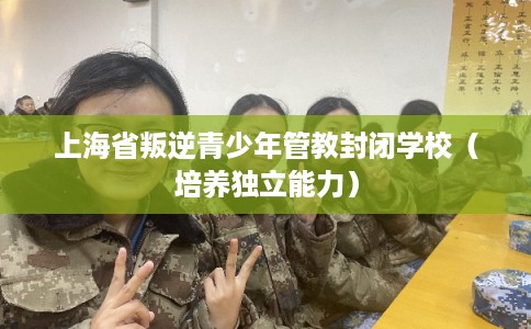 上海省叛逆青少年管教封闭学校(培养独立能力) 上海省叛逆青少年管教封闭学校(培养独立能力)
