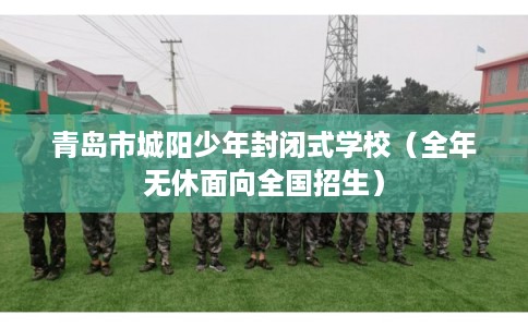 青岛市城阳少年封闭式学校(全年无休面向全国招生) 青岛市城阳少年封闭式学校(全年无休面向全国招生)