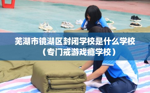 芜湖市镜湖区封闭学校是什么学校(专门戒游戏瘾学校) 芜湖市镜湖区封闭学校是什么学校(专门戒游戏瘾学校)