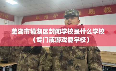 芜湖市镜湖区封闭学校是什么学校(专门戒游戏瘾学校) 芜湖市镜湖区封闭学校是什么学校(专门戒游戏瘾学校)