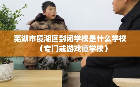 芜湖市镜湖区封闭学校是什么学校(专门戒游戏瘾学校) 芜湖市镜湖区封闭学校是什么学校(专门戒游戏瘾学校)
