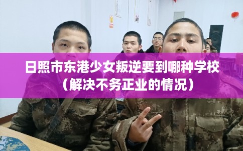 日照市东港少女叛逆要到哪种学校(解决不务正业的情况) 日照市东港少女叛逆要到哪种学校(解决不务正业的情况)