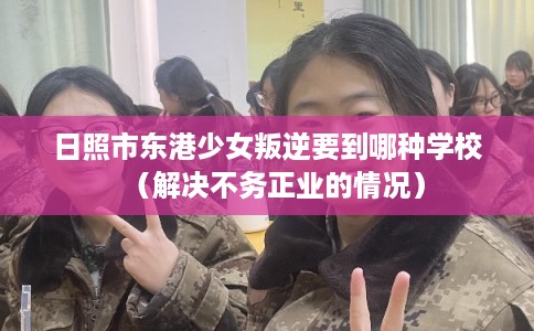 日照市东港少女叛逆要到哪种学校(解决不务正业的情况) 日照市东港少女叛逆要到哪种学校(解决不务正业的情况)
