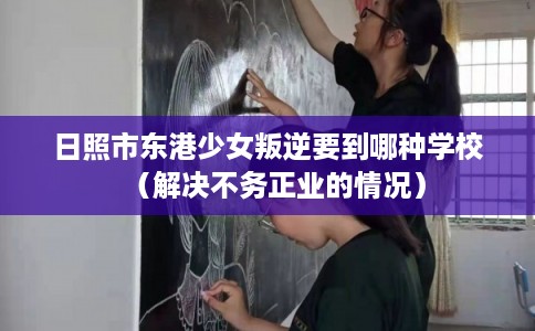 日照市东港少女叛逆要到哪种学校(解决不务正业的情况) 日照市东港少女叛逆要到哪种学校(解决不务正业的情况)