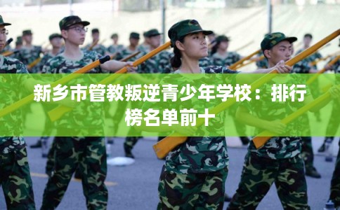 新乡市管教叛逆青少年学校:排行榜名单前十 新乡市管教叛逆青少年学校:排行榜名单前十