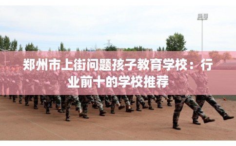郑州市上街问题孩子教育学校:行业前十的学校推荐 郑州市上街问题孩子教育学校:行业前十的学校推荐