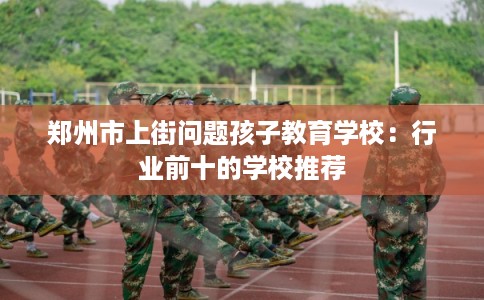 郑州市上街问题孩子教育学校:行业前十的学校推荐 郑州市上街问题孩子教育学校:行业前十的学校推荐