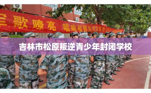 吉林市松原叛逆青少年封闭学校