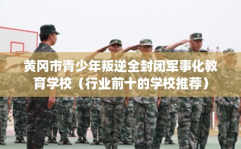 黄冈市青少年叛逆全封闭军事化教育学校(行业前十的学校推荐) 黄冈市青少年叛逆全封闭军事化教育学校(行业前十的学校推荐)