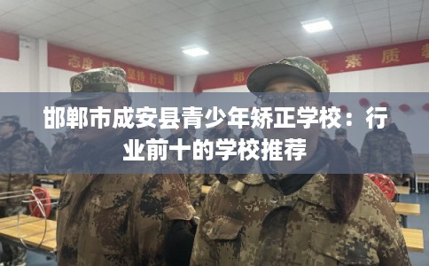 邯郸市成安县青少年矫正学校:行业前十的学校推荐 邯郸市成安县青少年矫正学校:行业前十的学校推荐