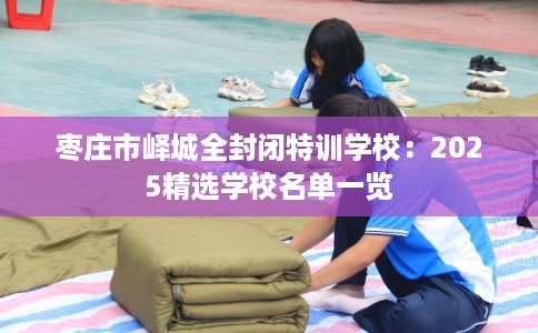 枣庄市峄城全封闭特训学校:2025精选学校名单一览 枣庄市峄城全封闭特训学校:2025精选学校名单一览