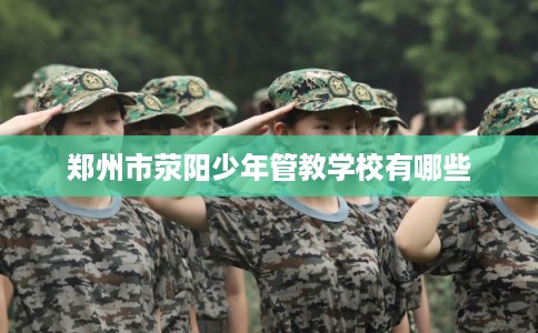 郑州市荥阳少年管教学校有哪些 郑州市荥阳少年管教学校有哪些