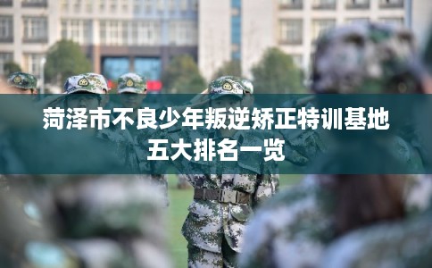 菏泽市不良少年叛逆矫正特训基地五大排名一览 菏泽市不良少年叛逆矫正特训基地五大排名一览