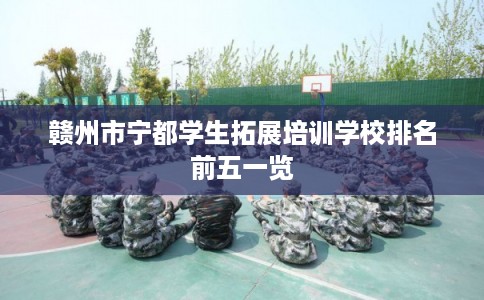 赣州市宁都学生拓展培训学校排名前五一览 赣州市宁都学生拓展培训学校排名前五一览