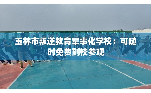 玉林市叛逆教育军事化学校:可随时免费到校参观 玉林市叛逆教育军事化学校:可随时免费到校参观