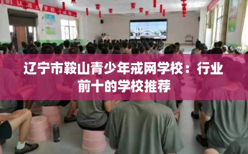 辽宁市鞍山青少年戒网学校:行业前十的学校推荐 辽宁市鞍山青少年戒网学校:行业前十的学校推荐