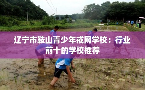 辽宁市鞍山青少年戒网学校:行业前十的学校推荐 辽宁市鞍山青少年戒网学校:行业前十的学校推荐