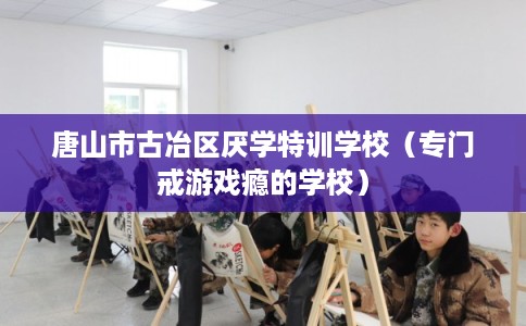 唐山市古冶区厌学特训学校(专门戒游戏瘾的学校) 唐山市古冶区厌学特训学校(专门戒游戏瘾的学校)